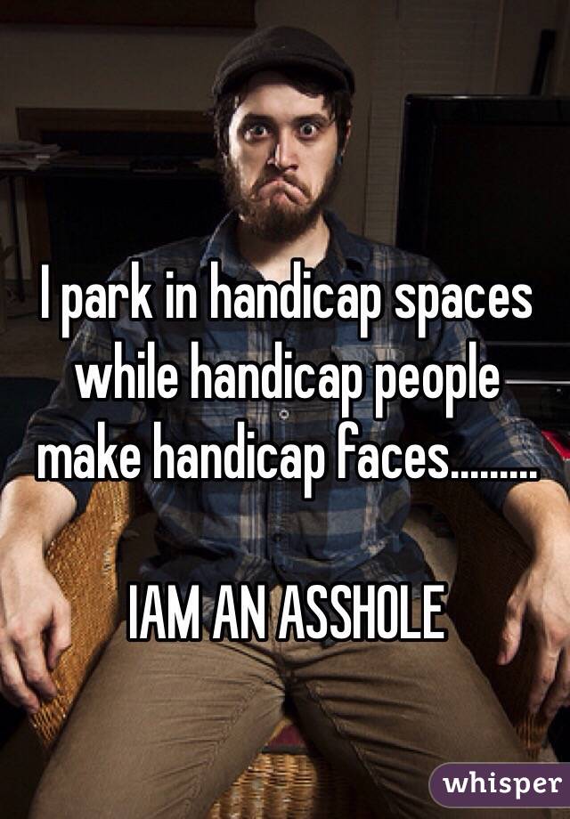 I park in handicap spaces while handicap people make handicap faces.........

IAM AN ASSHOLE