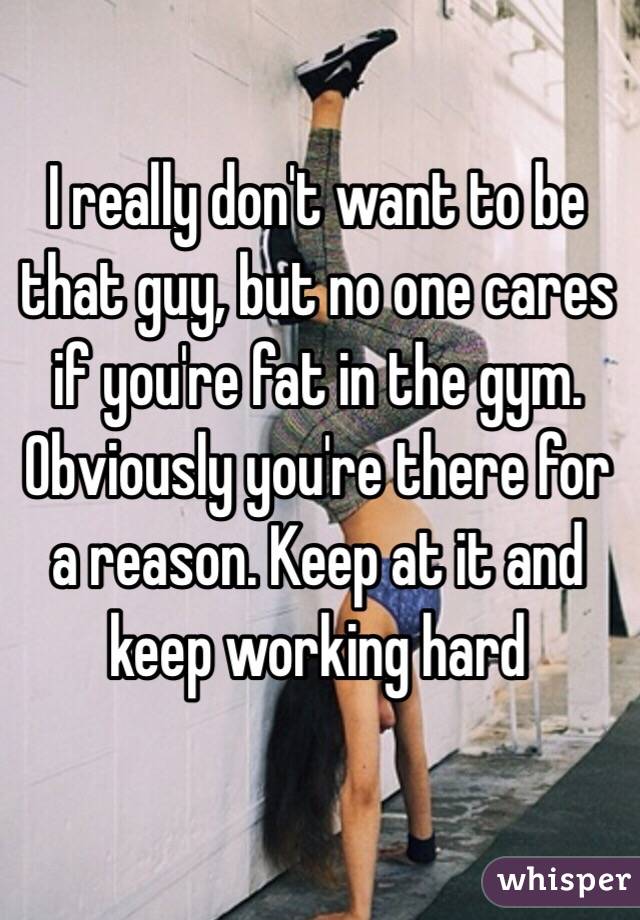 I really don't want to be that guy, but no one cares if you're fat in the gym. Obviously you're there for a reason. Keep at it and keep working hard