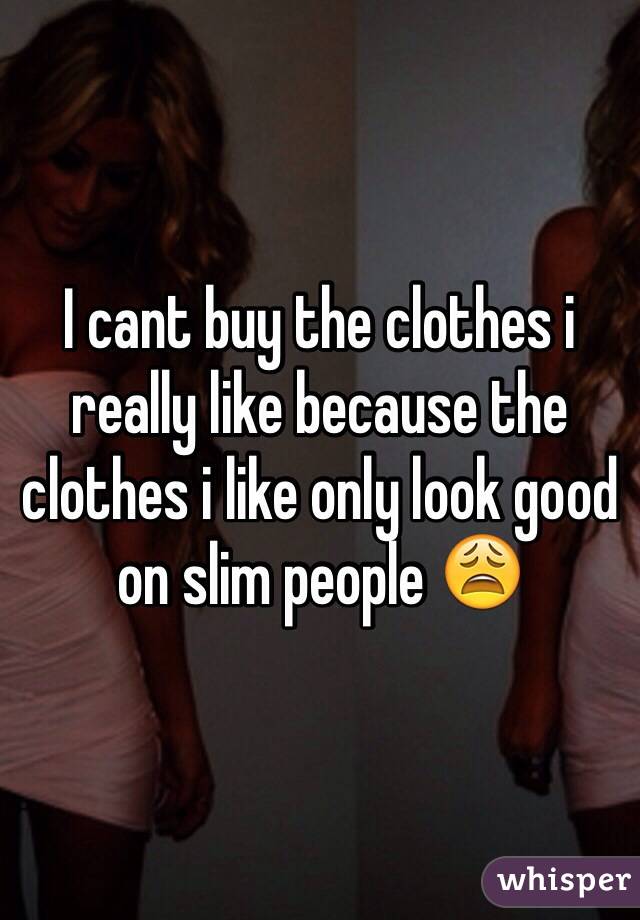 I cant buy the clothes i really like because the clothes i like only look good on slim people 😩