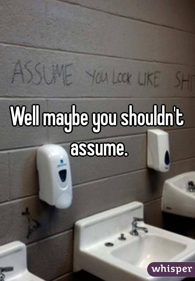 Well maybe you shouldn't assume.