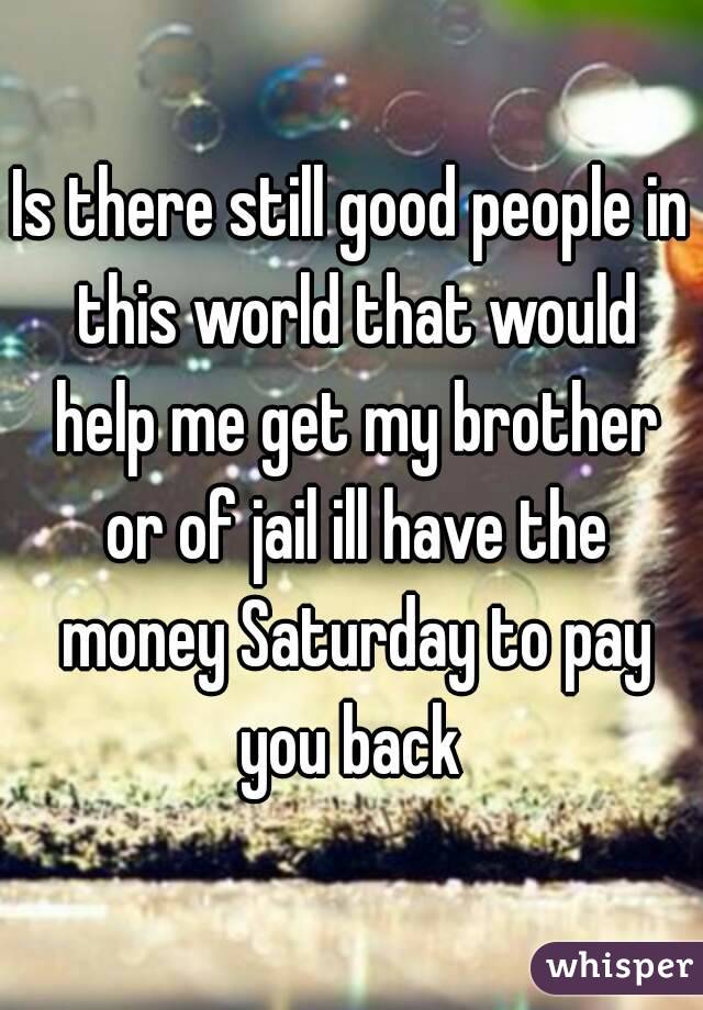 Is there still good people in this world that would help me get my brother or of jail ill have the money Saturday to pay you back 