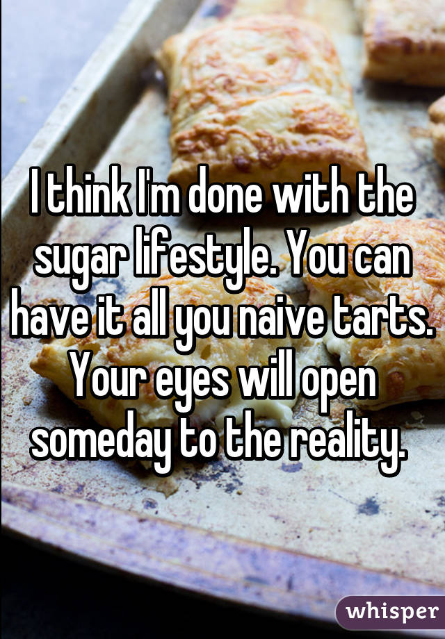 I think I'm done with the sugar lifestyle. You can have it all you naive tarts. Your eyes will open someday to the reality. 