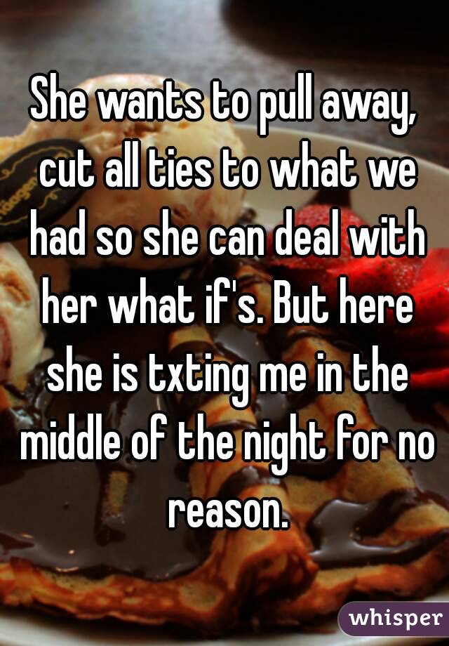 She wants to pull away, cut all ties to what we had so she can deal with her what if's. But here she is txting me in the middle of the night for no reason.