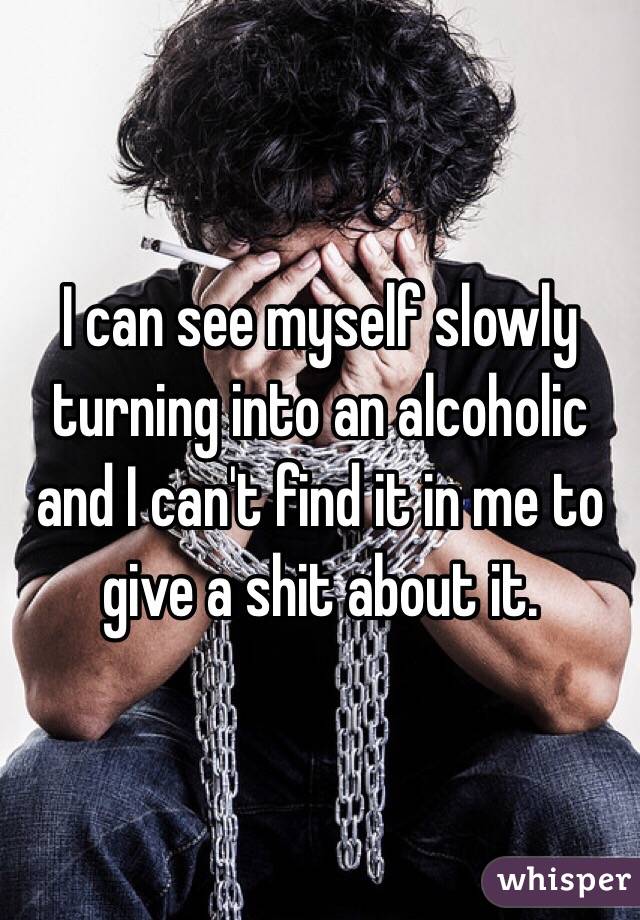 I can see myself slowly turning into an alcoholic and I can't find it in me to give a shit about it. 