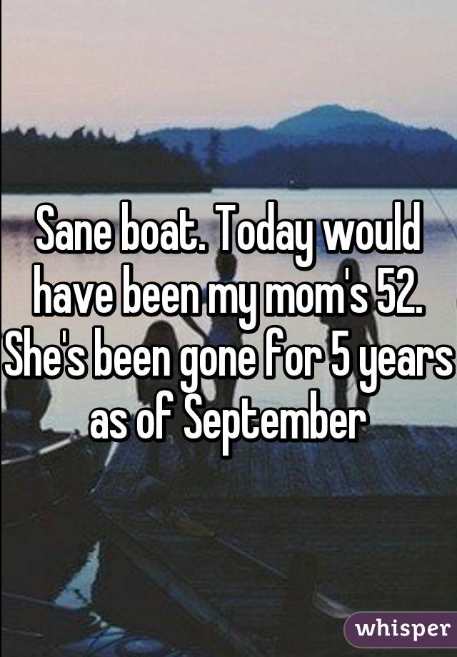 Sane boat. Today would have been my mom's 52. She's been gone for 5 years as of September