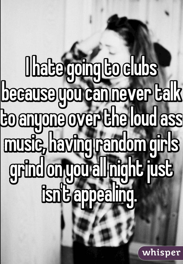 I hate going to clubs because you can never talk to anyone over the loud ass music, having random girls grind on you all night just isn't appealing. 