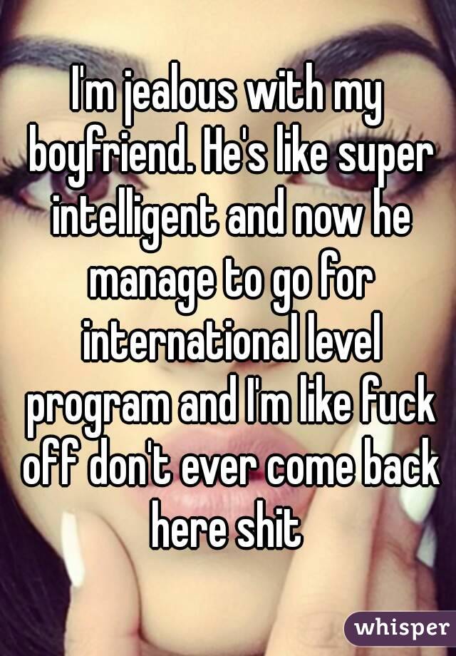 I'm jealous with my boyfriend. He's like super intelligent and now he manage to go for international level program and I'm like fuck off don't ever come back here shit 