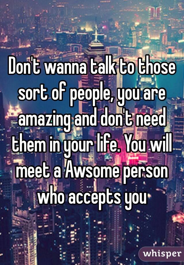 Don't wanna talk to those sort of people, you are amazing and don't need them in your life. You will meet a Awsome person who accepts you 