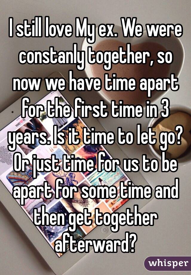 I still love My ex. We were constanly together, so now we have time apart for the first time in 3 years. Is it time to let go? Or just time for us to be apart for some time and then get together afterward?