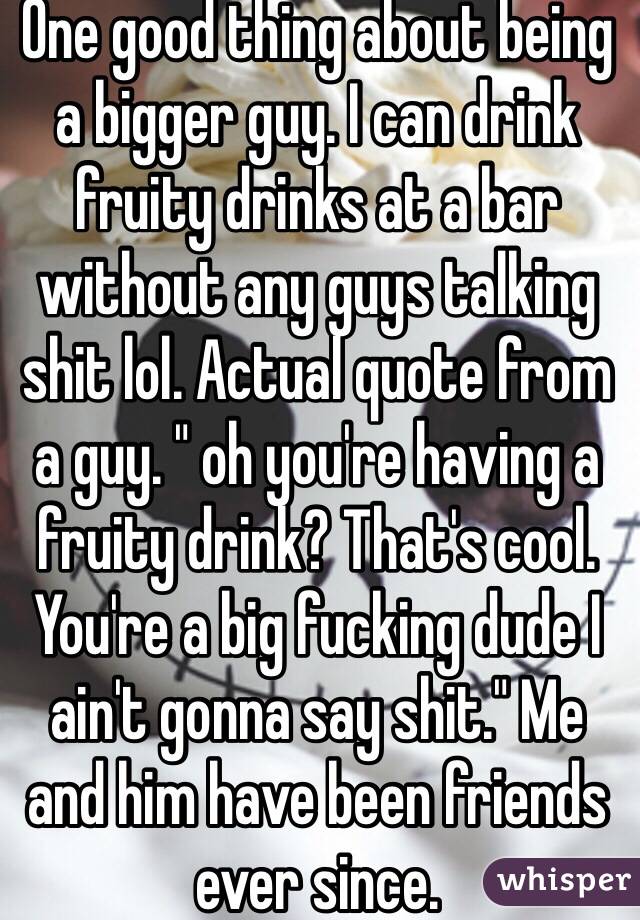 One good thing about being a bigger guy. I can drink fruity drinks at a bar without any guys talking shit lol. Actual quote from a guy. " oh you're having a fruity drink? That's cool. You're a big fucking dude I ain't gonna say shit." Me and him have been friends ever since. 