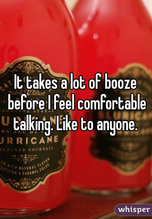 It takes a lot of booze before I feel comfortable talking. Like to anyone. 