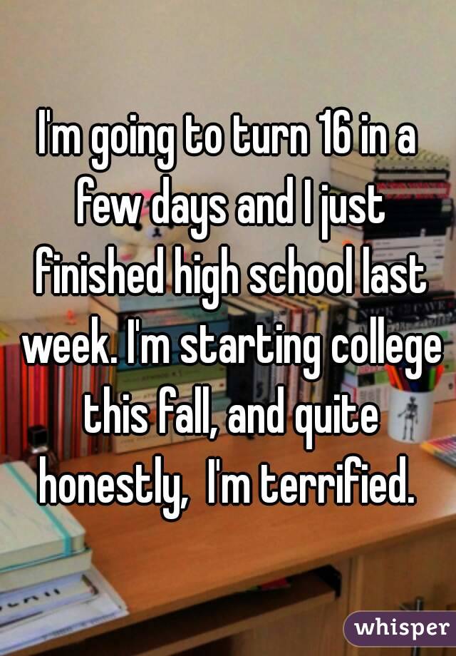 I'm going to turn 16 in a few days and I just finished high school last week. I'm starting college this fall, and quite honestly,  I'm terrified. 