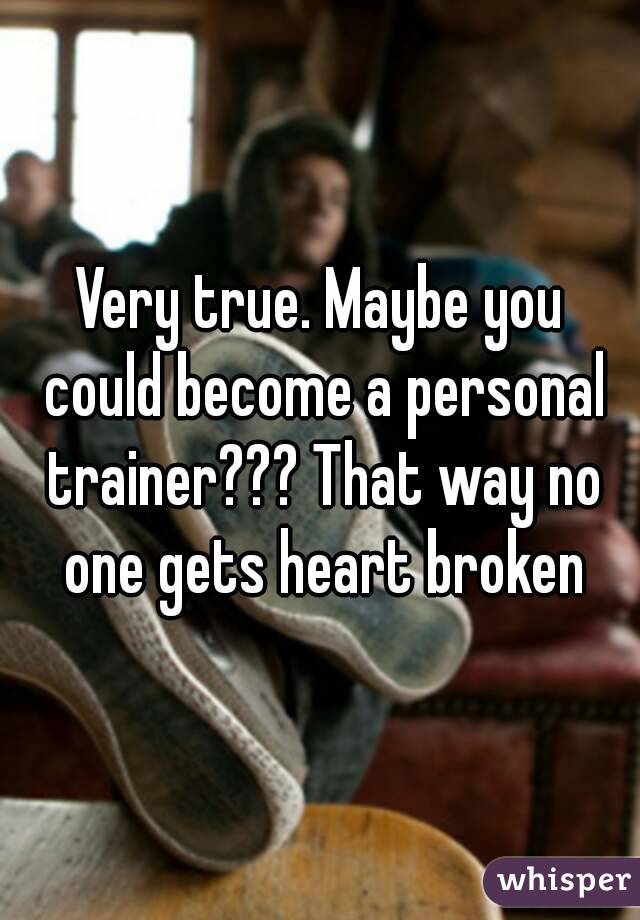 Very true. Maybe you could become a personal trainer??? That way no one gets heart broken