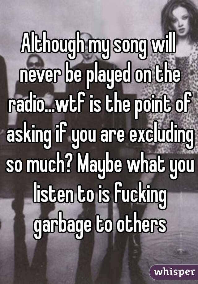 Although my song will never be played on the radio...wtf is the point of asking if you are excluding so much? Maybe what you listen to is fucking garbage to others