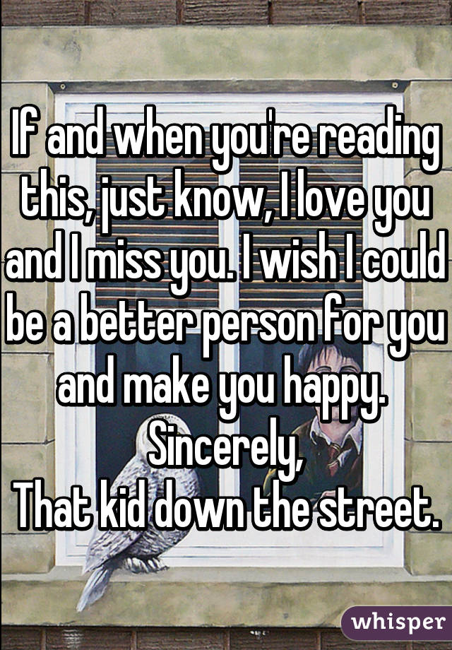 If and when you're reading this, just know, I love you and I miss you. I wish I could be a better person for you and make you happy. 
Sincerely,
That kid down the street.