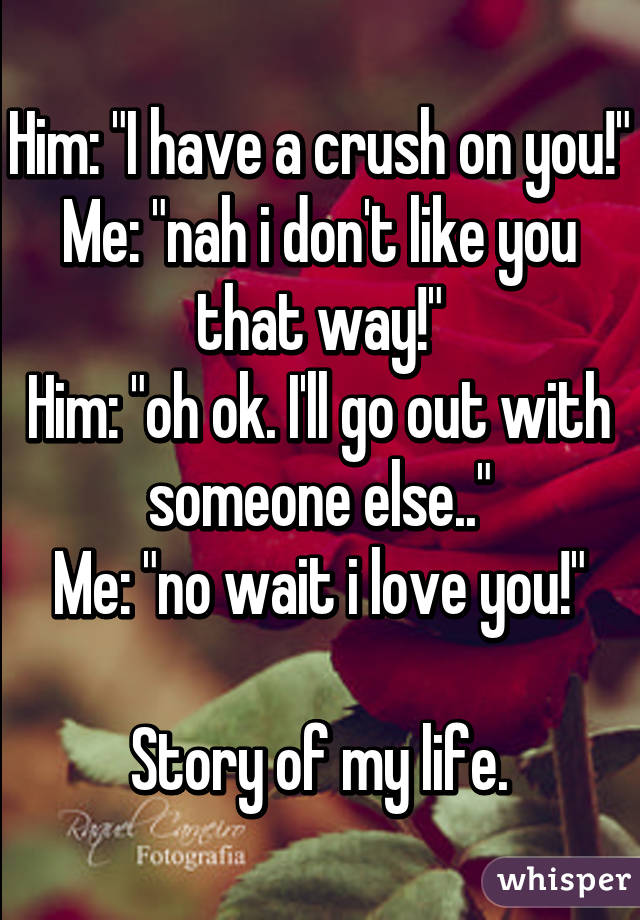 Him: "I have a crush on you!"
Me: "nah i don't like you that way!"
Him: "oh ok. I'll go out with someone else.."
Me: "no wait i love you!"

Story of my life.