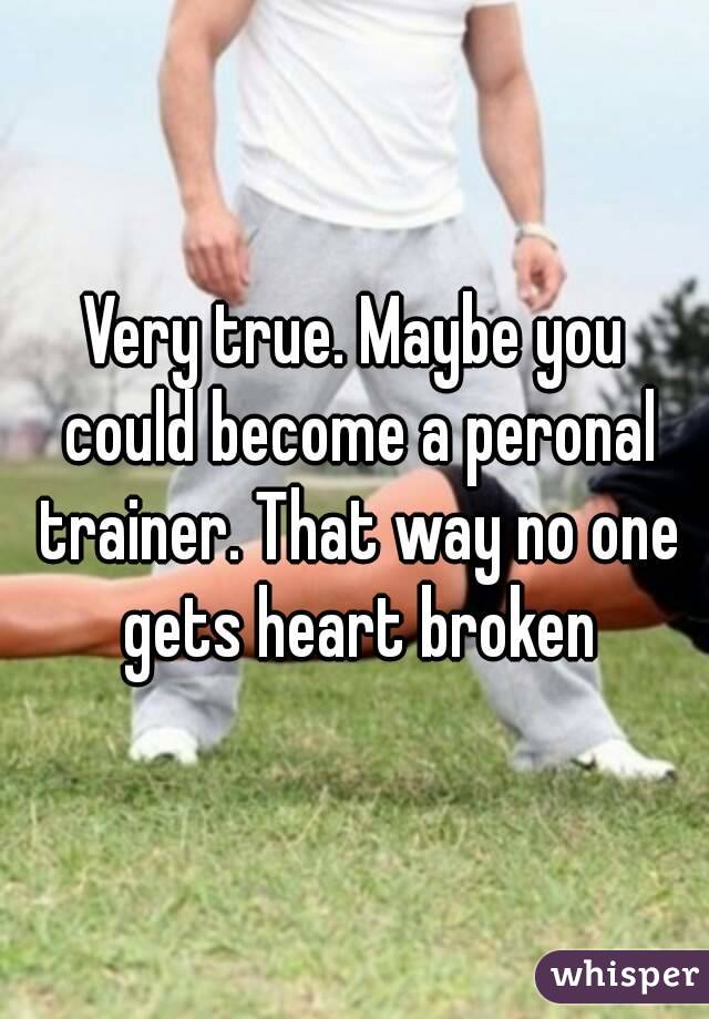 Very true. Maybe you could become a peronal trainer. That way no one gets heart broken