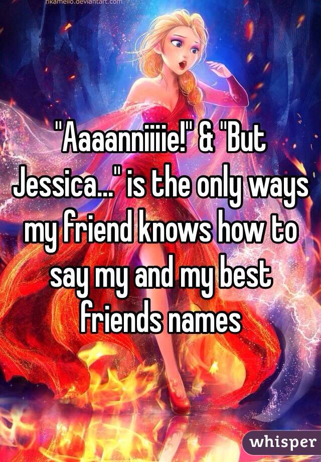 "Aaaanniiiie!" & "But Jessica..." is the only ways my friend knows how to say my and my best friends names