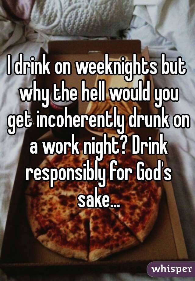 I drink on weeknights but why the hell would you get incoherently drunk on a work night? Drink responsibly for God's sake...