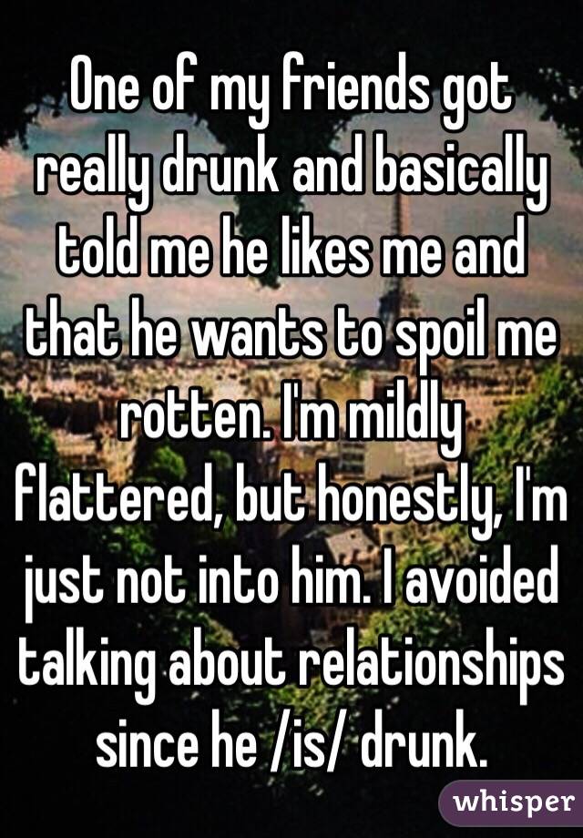 One of my friends got really drunk and basically told me he likes me and that he wants to spoil me rotten. I'm mildly flattered, but honestly, I'm just not into him. I avoided talking about relationships since he /is/ drunk. 