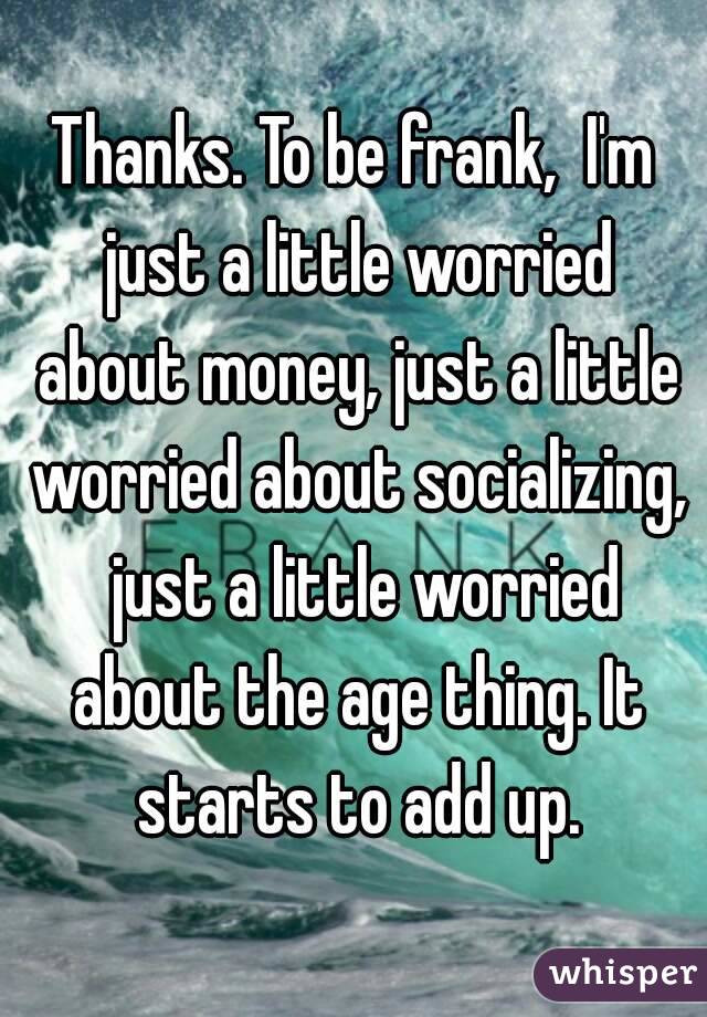 Thanks. To be frank,  I'm just a little worried about money, just a little worried about socializing,  just a little worried about the age thing. It starts to add up.