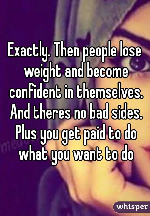 Exactly. Then people lose weight and become confident in themselves. And theres no bad sides. Plus you get paid to do what you want to do