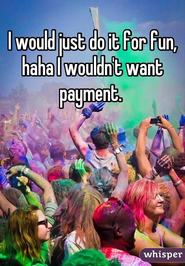 I would just do it for fun, haha I wouldn't want payment. 