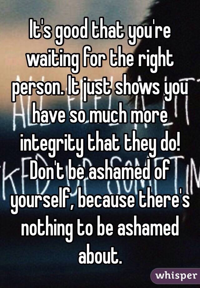 It's good that you're waiting for the right person. It just shows you have so much more integrity that they do! Don't be ashamed of yourself, because there's nothing to be ashamed about.