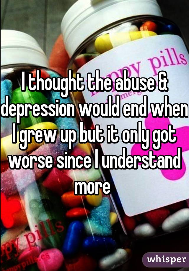 I thought the abuse & depression would end when I grew up but it only got worse since I understand more 