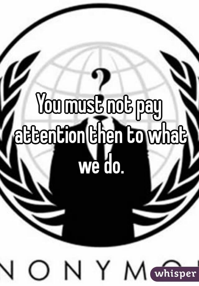 You must not pay attention then to what we do.