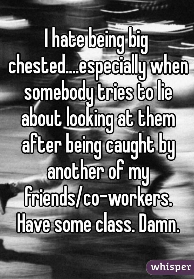 I hate being big chested....especially when somebody tries to lie about looking at them after being caught by another of my friends/co-workers. Have some class. Damn.