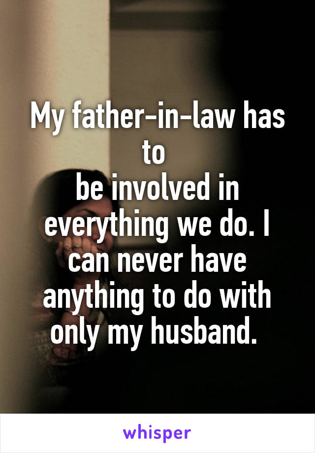 My father-in-law has to 
be involved in everything we do. I can never have anything to do with only my husband. 