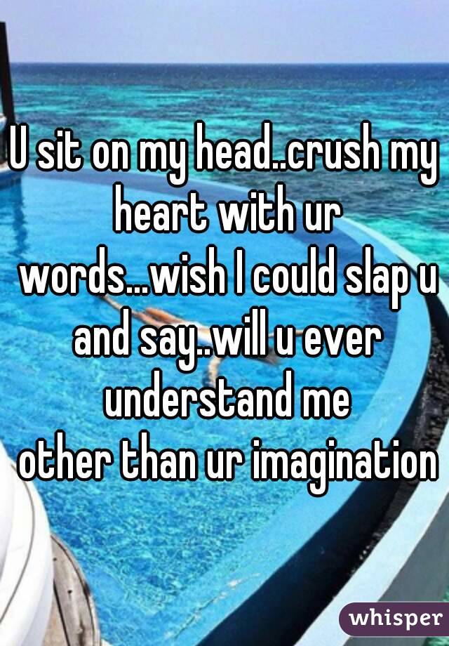 U sit on my head..crush my heart with ur words...wish I could slap u and say..will u ever understand me
 other than ur imagination