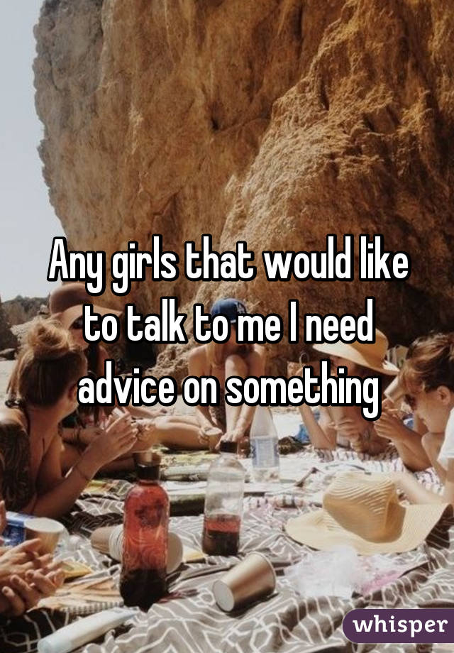 Any girls that would like to talk to me I need advice on something