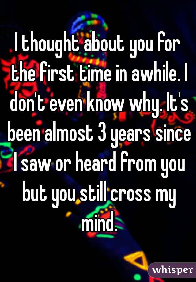 I thought about you for the first time in awhile. I don't even know why. It's been almost 3 years since I saw or heard from you but you still cross my mind.