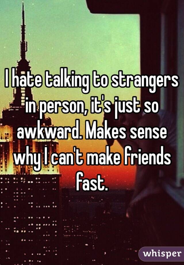 I hate talking to strangers in person, it's just so awkward. Makes sense why I can't make friends fast. 