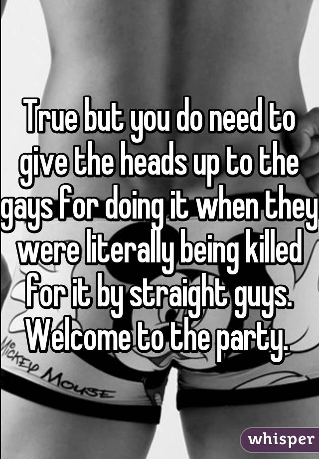 True but you do need to give the heads up to the gays for doing it when they were literally being killed for it by straight guys. Welcome to the party. 