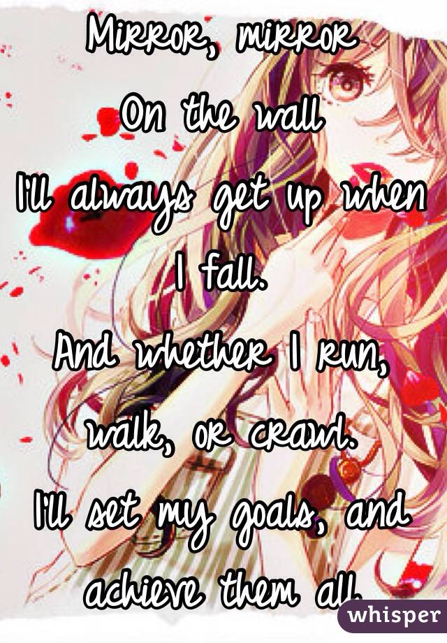 Mirror, mirror
On the wall
I'll always get up when I fall.
And whether I run, walk, or crawl.
I'll set my goals, and achieve them all