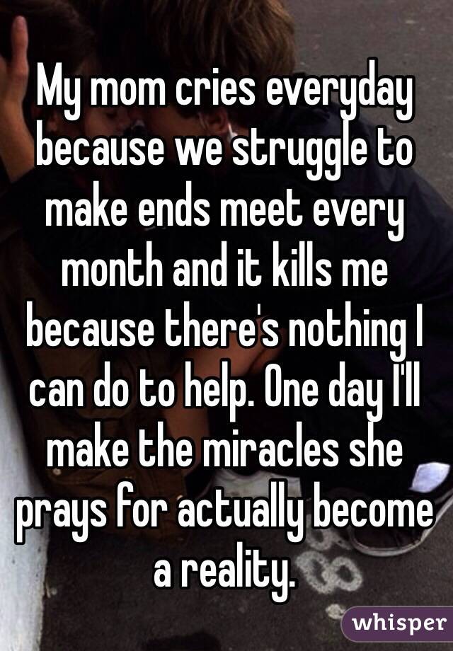 My mom cries everyday because we struggle to make ends meet every month and it kills me because there's nothing I can do to help. One day I'll make the miracles she prays for actually become a reality.