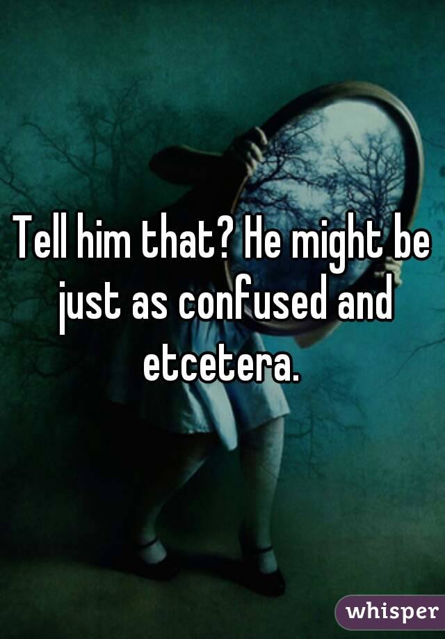 Tell him that? He might be just as confused and etcetera. 