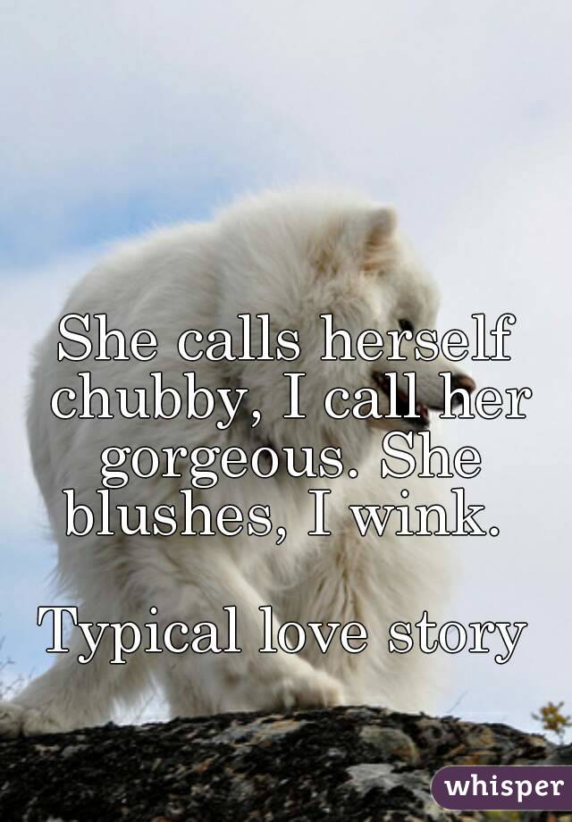 She calls herself chubby, I call her gorgeous. She blushes, I wink. 

Typical love story