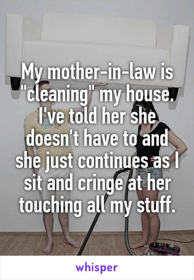 My mother-in-law is "cleaning" my house. I've told her she doesn't have to and she just continues as I sit and cringe at her touching all my stuff.