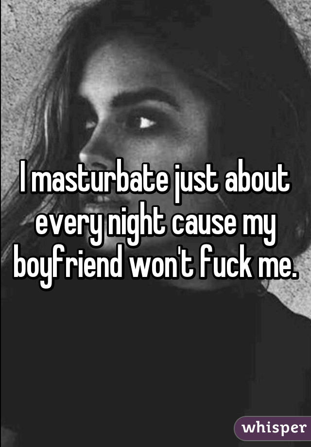 I masturbate just about every night cause my boyfriend won't fuck me.