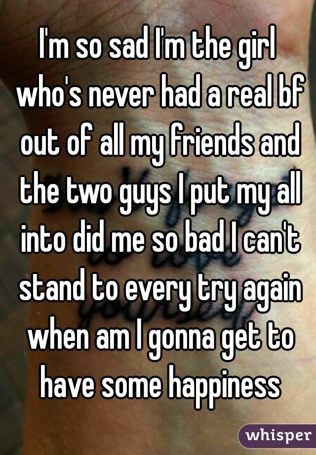 I'm so sad I'm the girl who's never had a real bf out of all my friends and the two guys I put my all into did me so bad I can't stand to every try again when am I gonna get to have some happiness