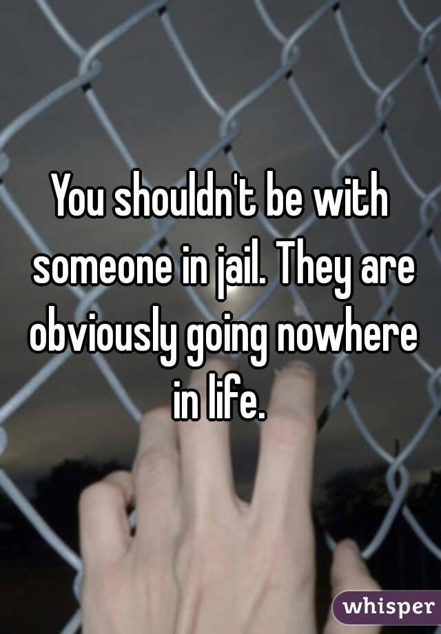 You shouldn't be with someone in jail. They are obviously going nowhere in life. 