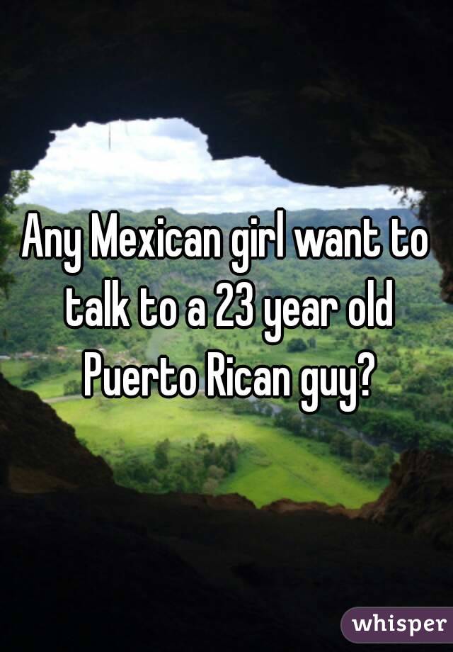 Any Mexican girl want to talk to a 23 year old Puerto Rican guy?