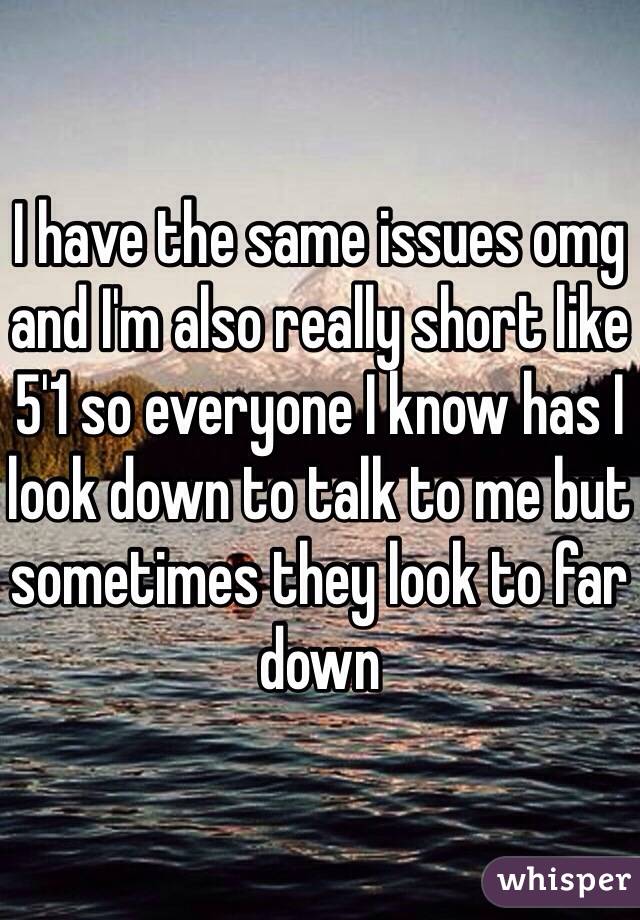 I have the same issues omg and I'm also really short like 5'1 so everyone I know has I look down to talk to me but sometimes they look to far down 