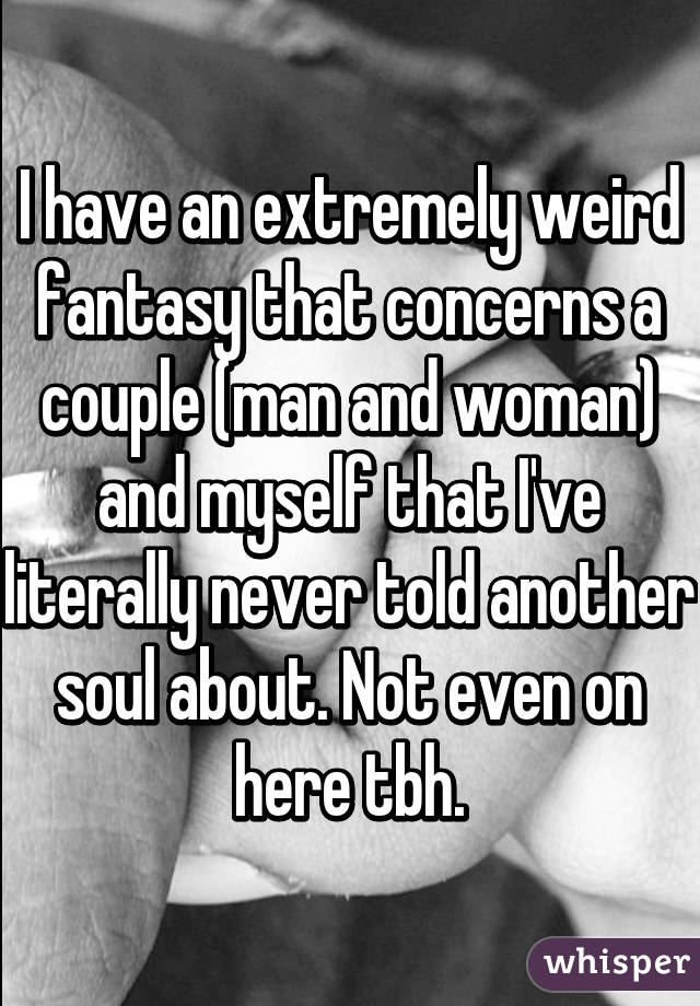 I have an extremely weird fantasy that concerns a couple (man and woman) and myself that I've literally never told another soul about. Not even on here tbh.