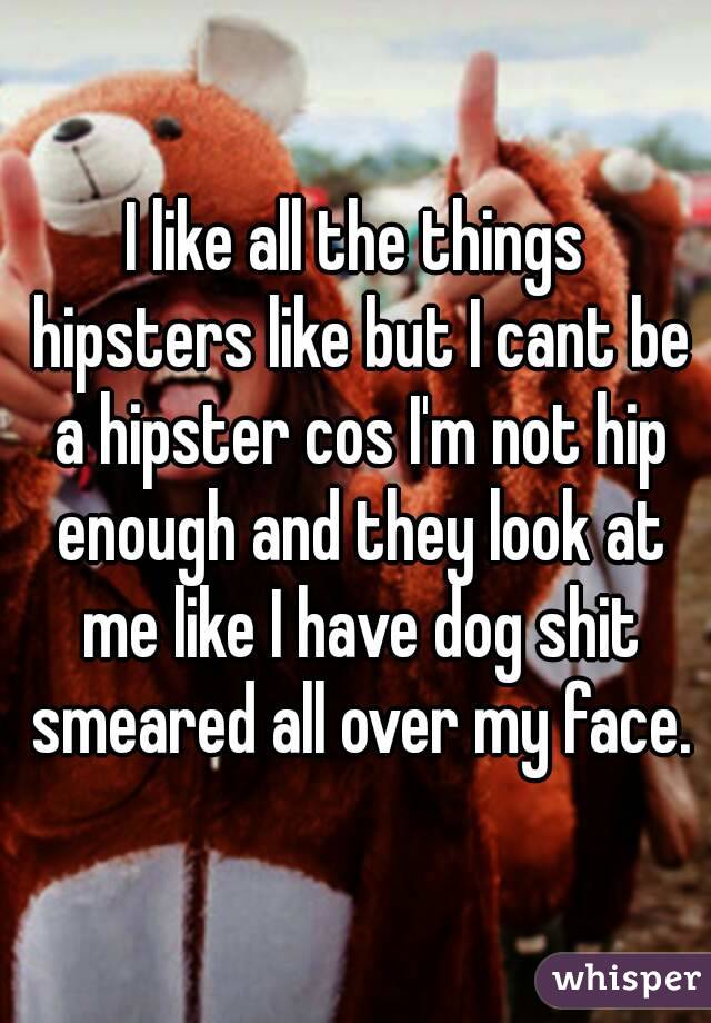 I like all the things hipsters like but I cant be a hipster cos I'm not hip enough and they look at me like I have dog shit smeared all over my face.