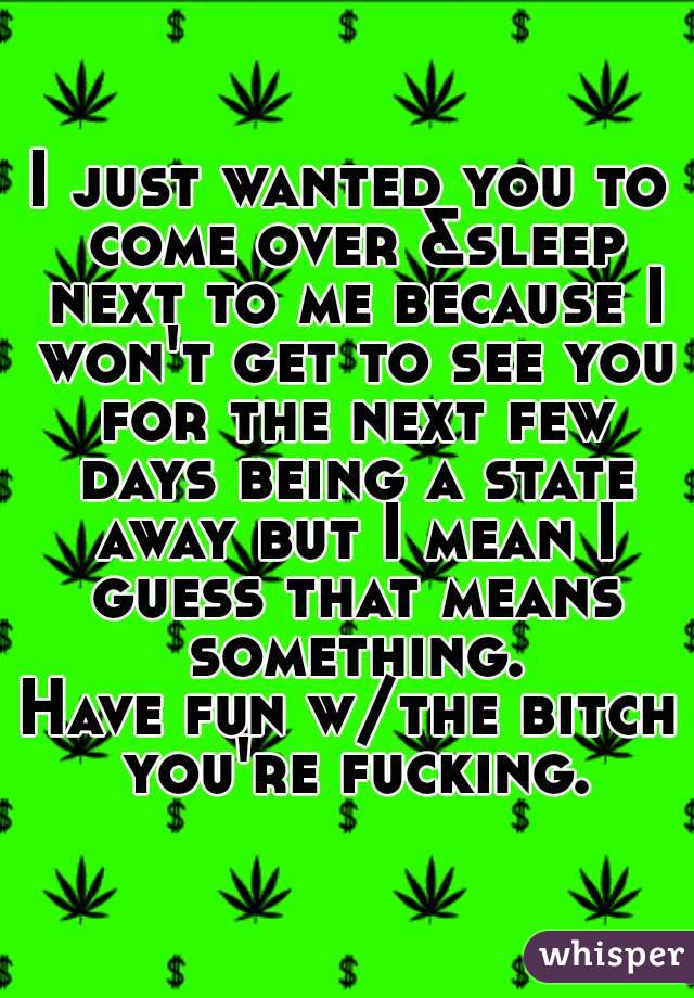 I just wanted you to come over &sleep next to me because I won't get to see you for the next few days being a state away but I mean I guess that means something.
Have fun w/the bitch you're fucking.